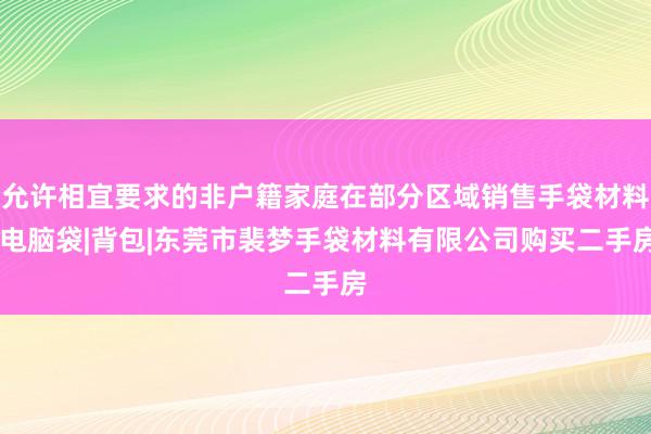 允许相宜要求的非户籍家庭在部分区域销售手袋材料|电脑袋|背包|东莞市裴梦手袋材料有限公司购买二手房